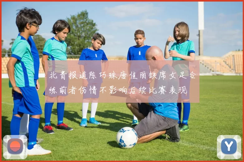 北青报道陈巧珠唐佳丽缺席女足合练前者伤情不影响后续比赛表现
