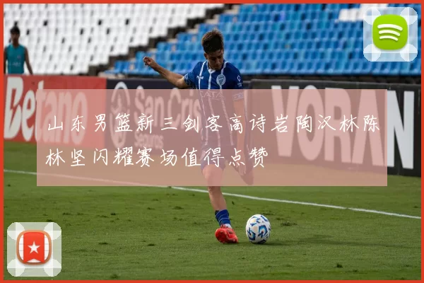 山东男篮新三剑客高诗岩陶汉林陈林坚闪耀赛场值得点赞