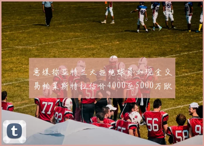 意媒称亚特兰大拒绝球员加现金交易帕莱斯特拉估价4000至5000万欧元