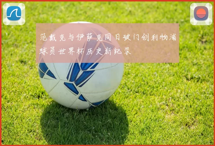 范戴克与伊萨克同日破门创利物浦球员世界杯历史新纪录