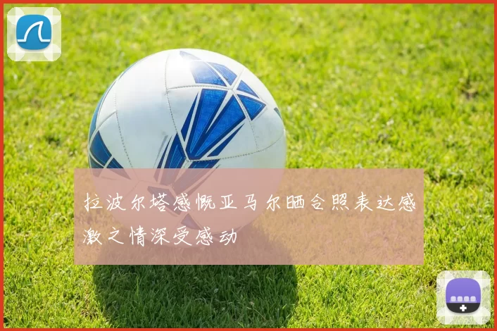 拉波尔塔感慨亚马尔晒合照表达感激之情深受感动