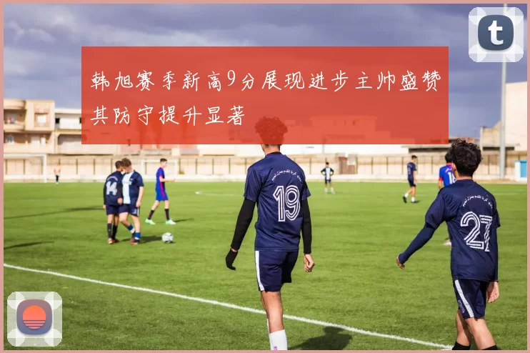 韩旭赛季新高9分展现进步主帅盛赞其防守提升显著
