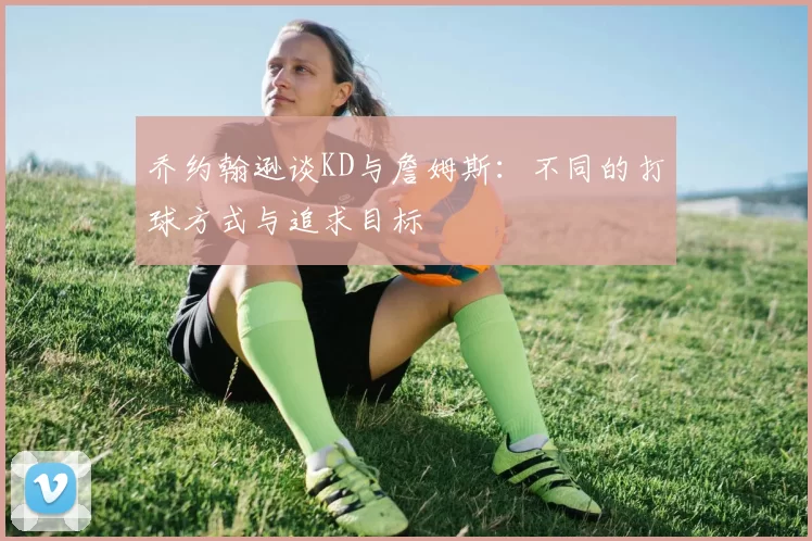 乔约翰逊谈KD与詹姆斯：不同的打球方式与追求目标