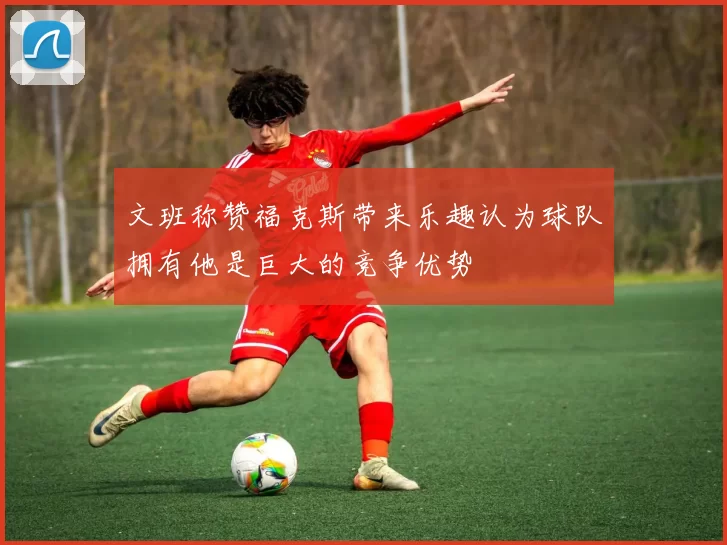 文班称赞福克斯带来乐趣认为球队拥有他是巨大的竞争优势