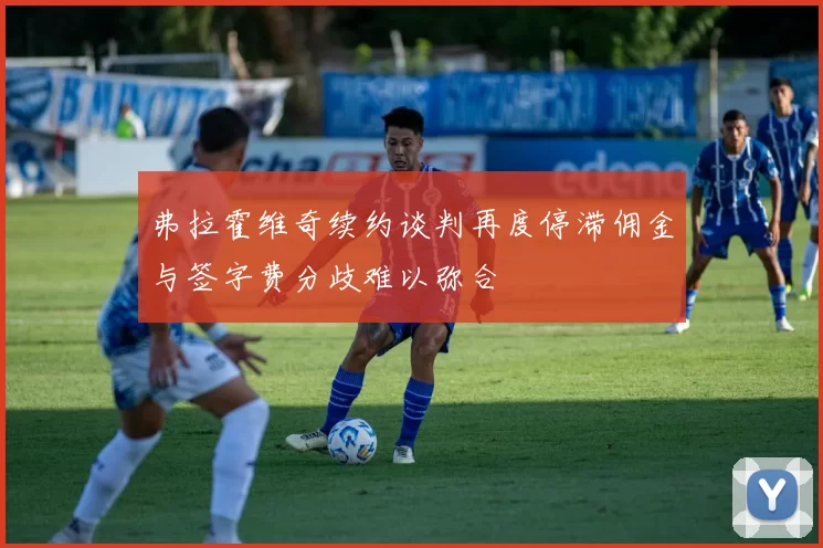 弗拉霍维奇续约谈判再度停滞佣金与签字费分歧难以弥合