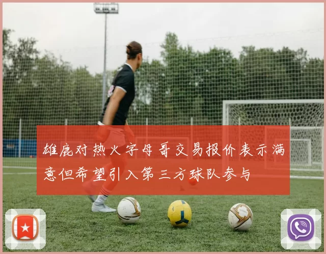 雄鹿对热火字母哥交易报价表示满意但希望引入第三方球队参与