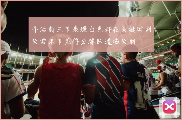 乔治前三节表现出色却在关键时刻失常末节无得分球队遭遇失利