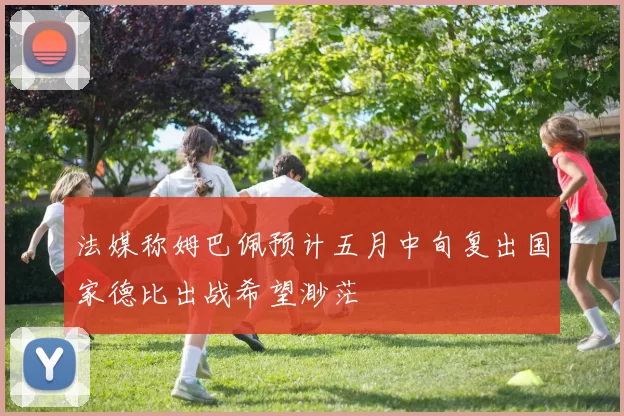 法媒称姆巴佩预计五月中旬复出国家德比出战希望渺茫