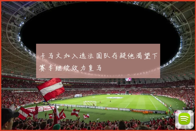 卡马文加入选法国队存疑他渴望下赛季继续效力皇马