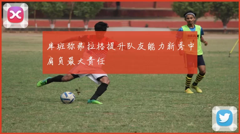 库班称弗拉格提升队友能力新秀中肩负最大责任