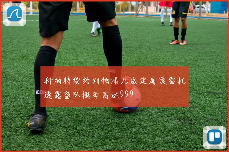 科纳特续约利物浦几成定局莫雷托透露留队概率高达999
