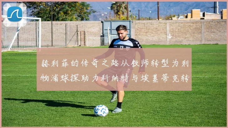 赫利菲的传奇之路从教师转型为利物浦球探助力科纳特与埃基蒂克转会