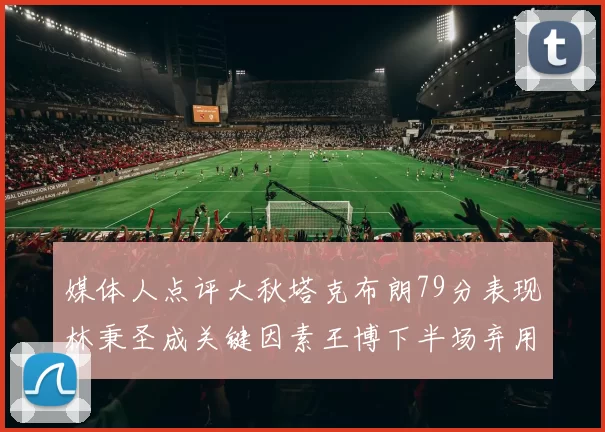 媒体人点评大秋塔克布朗79分表现林秉圣成关键因素王博下半场弃用孙铭徽引发热议
