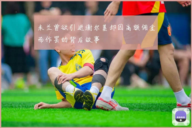 米兰曾欲引进谢尔基却因高额佣金而作罢的背后故事