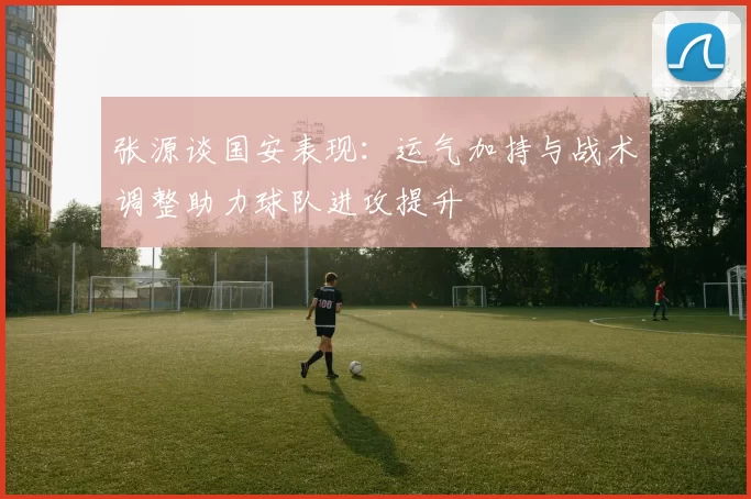 张源谈国安表现：运气加持与战术调整助力球队进攻提升
