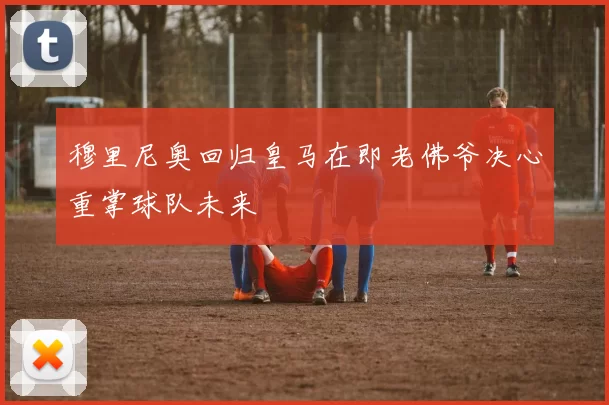穆里尼奥回归皇马在即老佛爷决心重掌球队未来