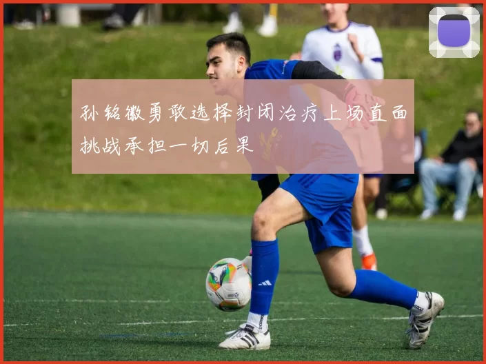 孙铭徽勇敢选择封闭治疗上场直面挑战承担一切后果